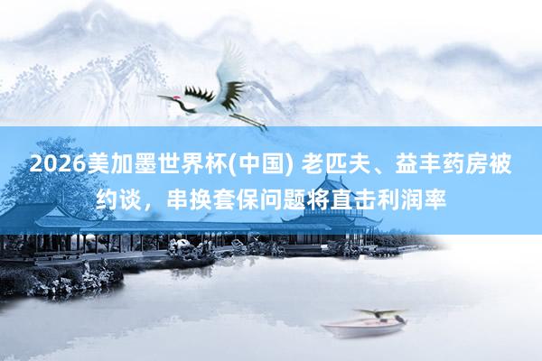 2026美加墨世界杯(中国) 老匹夫、益丰药房被约谈,串换套保问题将直击利润率