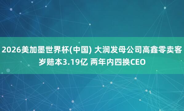 2026美加墨世界杯(中国) 大润发母公司高鑫零卖客岁赔本3.19亿 两年内四换CEO