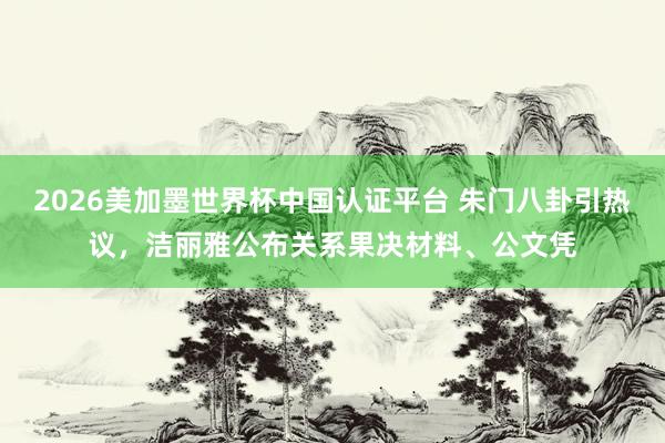 2026美加墨世界杯中国认证平台 朱门八卦引热议，洁丽雅公布关系果决材料、公文凭