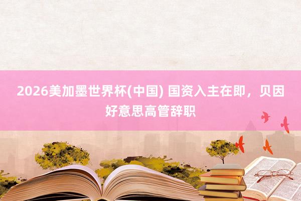 2026美加墨世界杯(中国) 国资入主在即，贝因好意思高管辞职