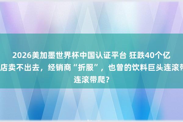 2026美加墨世界杯中国认证平台 狂跌40个亿,门店卖不出去,经销商“折服”,也曾的饮料巨头连滚带爬?