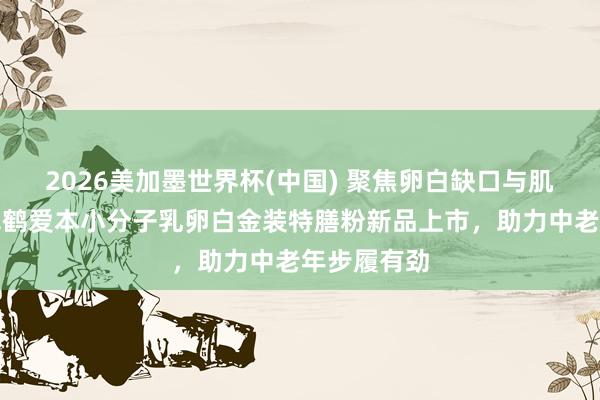 2026美加墨世界杯(中国) 聚焦卵白缺口与肌肉流失，飞鹤爱本小分子乳卵白金装特膳粉新品上市，助力中老年步履有劲