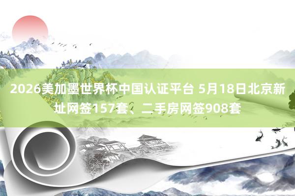 2026美加墨世界杯中国认证平台 5月18日北京新址网签157套、二手房网签908套