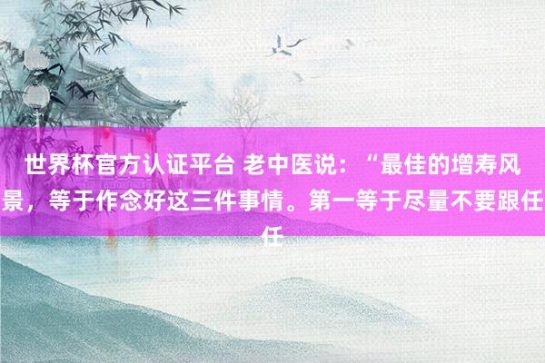 世界杯官方认证平台 老中医说:“最佳的增寿风景,等于作念好这三件事情。第一等于尽量不要跟任