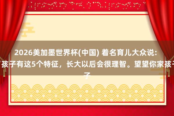 2026美加墨世界杯(中国) 着名育儿大众说: “孩子有这5个特征,长大以后会很理智。望望你家孩子