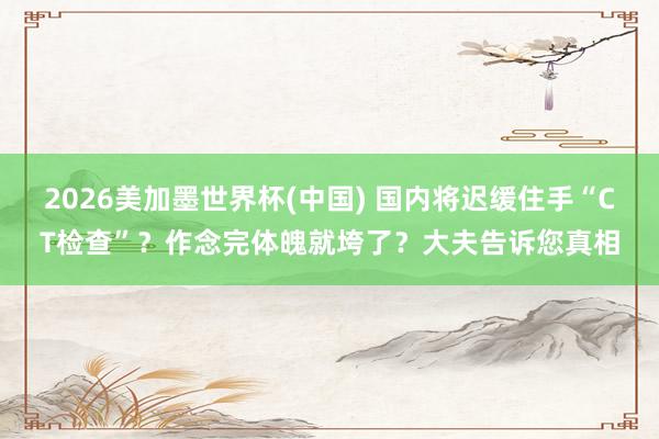 2026美加墨世界杯(中国) 国内将迟缓住手“CT检查”？作念完体魄就垮了？大夫告诉您真相