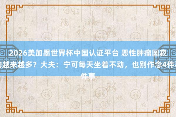 2026美加墨世界杯中国认证平台 恶性肿瘤圆寂的越来越多?大夫:宁可每天坐着不动,也别作念4件事