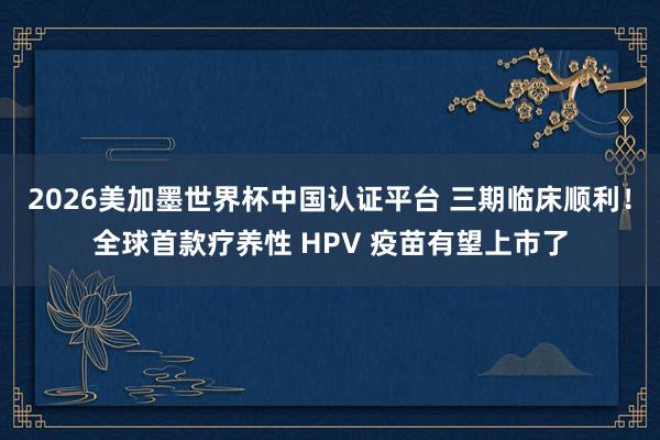 2026美加墨世界杯中国认证平台 三期临床顺利!全球首款疗养性 HPV 疫苗有望上市了