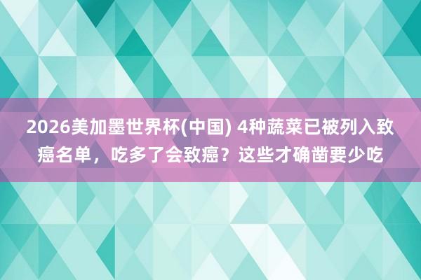 2026美加墨世界杯(中国) 4种蔬菜已被列入致癌名单，吃多了会致癌？这些才确凿要少吃