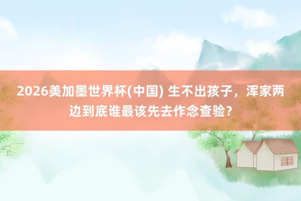 2026美加墨世界杯(中国) 生不出孩子，浑家两边到底谁最该先去作念查验？