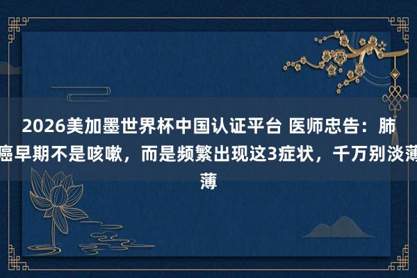 2026美加墨世界杯中国认证平台 医师忠告：肺癌早期不是咳嗽，而是频繁出现这3症状，千万别淡薄