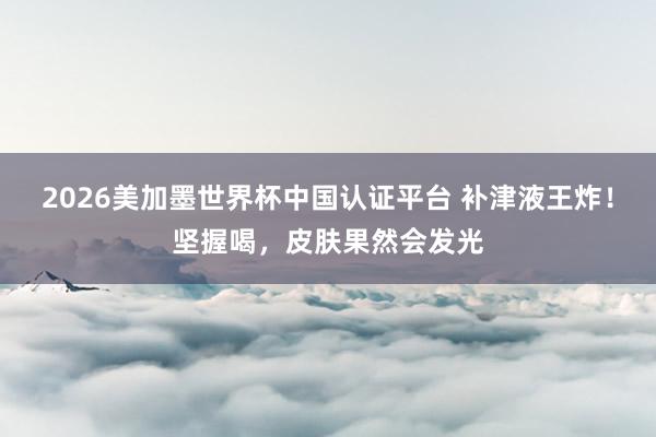 2026美加墨世界杯中国认证平台 补津液王炸！坚握喝，皮肤果然会发光