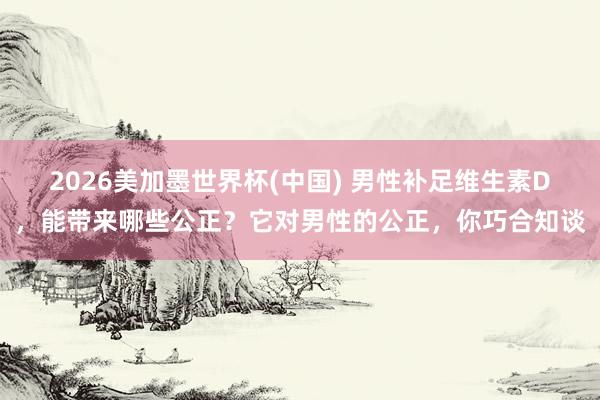 2026美加墨世界杯(中国) 男性补足维生素D，能带来哪些公正？它对男性的公正，你巧合知谈