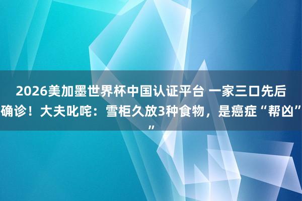 2026美加墨世界杯中国认证平台 一家三口先后确诊!大夫叱咤:雪柜久放3种食物,是癌症“帮凶”