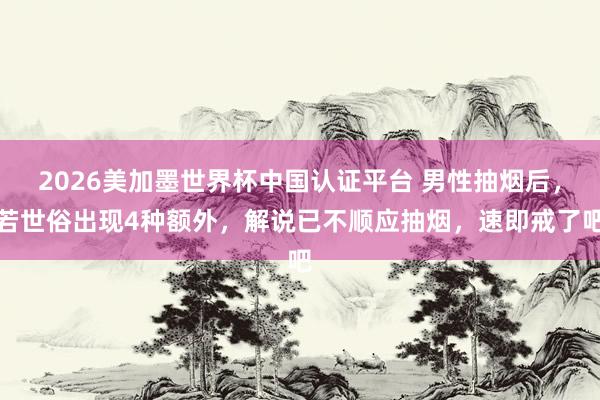 2026美加墨世界杯中国认证平台 男性抽烟后,若世俗出现4种额外,解说已不顺应抽烟,速即戒了吧