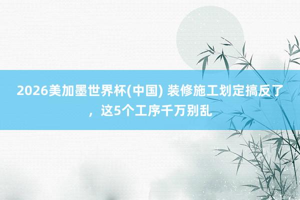 2026美加墨世界杯(中国) 装修施工划定搞反了，这5个工序千万别乱