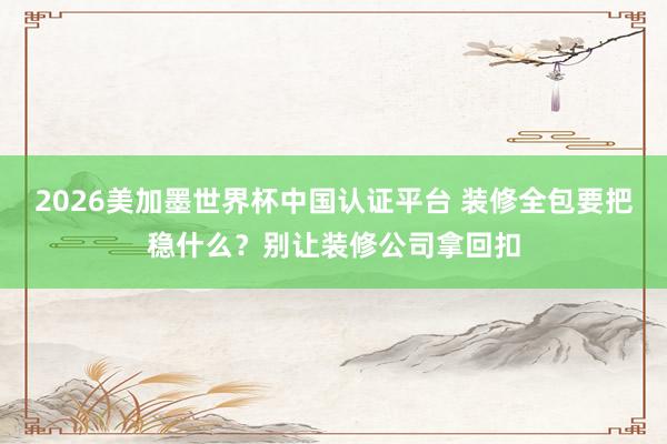 2026美加墨世界杯中国认证平台 装修全包要把稳什么？别让装修公司拿回扣