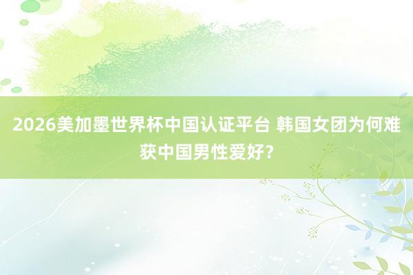 2026美加墨世界杯中国认证平台 韩国女团为何难获中国男性爱好?