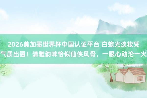 2026美加墨世界杯中国认证平台 白蟾光淡妆凭气质出圈！清雅韵味恰似仙侠风骨，一眼心动沦一火