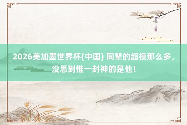 2026美加墨世界杯(中国) 同辈的超模那么多,没思到惟一封神的是他!