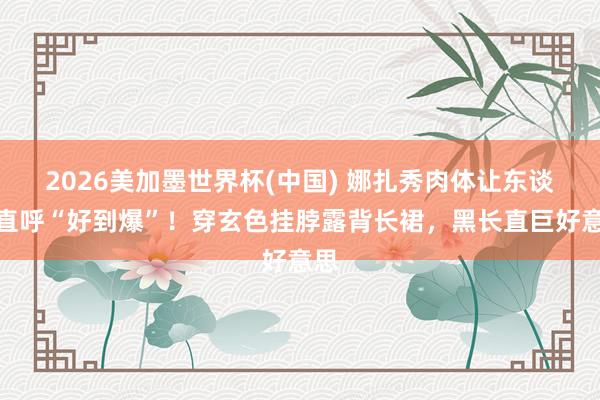 2026美加墨世界杯(中国) 娜扎秀肉体让东谈主直呼“好到爆”！穿玄色挂脖露背长裙，黑长直巨好意思