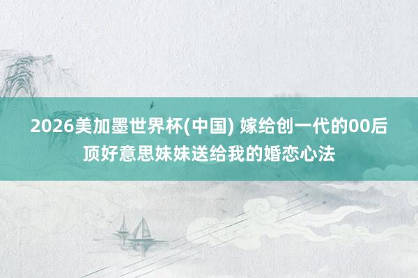 2026美加墨世界杯(中国) 嫁给创一代的00后顶好意思妹妹送给我的婚恋心法