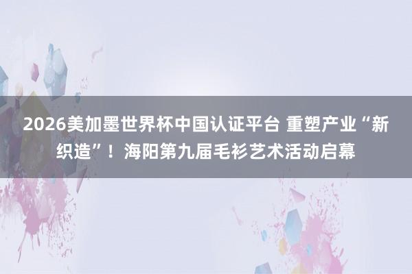 2026美加墨世界杯中国认证平台 重塑产业“新织造”！海阳第九届毛衫艺术活动启幕