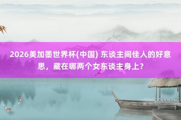 2026美加墨世界杯(中国) 东谈主间佳人的好意思，藏在哪两个女东谈主身上？