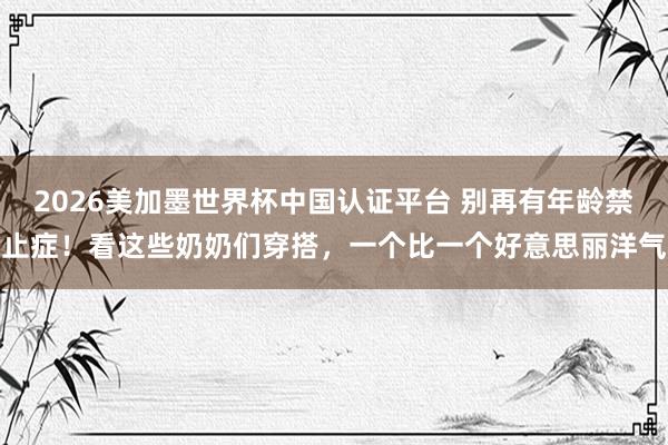 2026美加墨世界杯中国认证平台 别再有年龄禁止症！看这些奶奶们穿搭，一个比一个好意思丽洋气