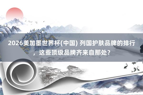 2026美加墨世界杯(中国) 列国护肤品牌的排行,这些顶级品牌齐来自那处?