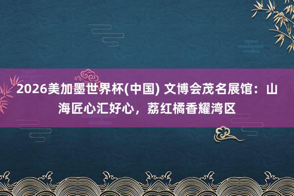 2026美加墨世界杯(中国) 文博会茂名展馆：山海匠心汇好心，荔红橘香耀湾区