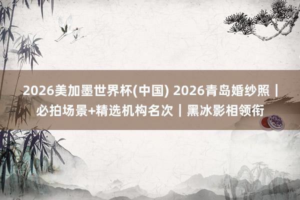 2026美加墨世界杯(中国) 2026青岛婚纱照|必拍场景+精选机构名次|黑冰影相领衔