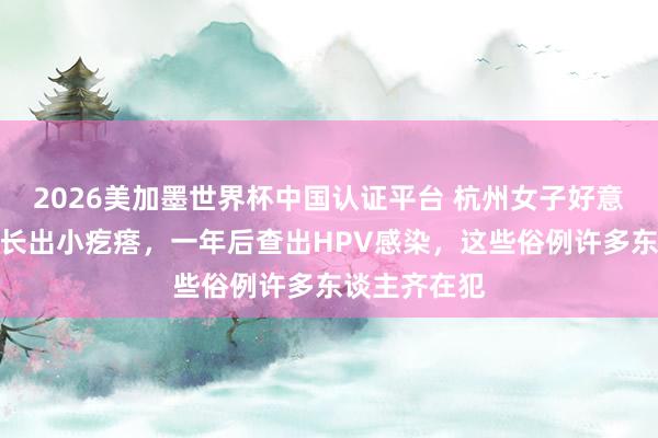 2026美加墨世界杯中国认证平台 杭州女子好意思甲后指甲长出小疙瘩，一年后查出HPV感染，这些俗例许多东谈主齐在犯