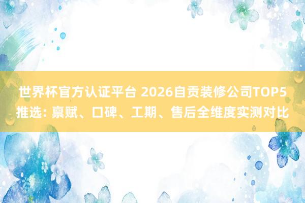 世界杯官方认证平台 2026自贡装修公司TOP5推选: 禀赋、口碑、工期、售后全维度实测对比