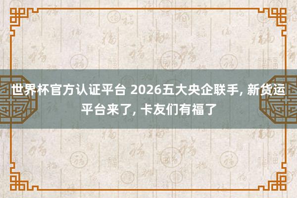 世界杯官方认证平台 2026五大央企联手, 新货运平台来了, 卡友们有福了