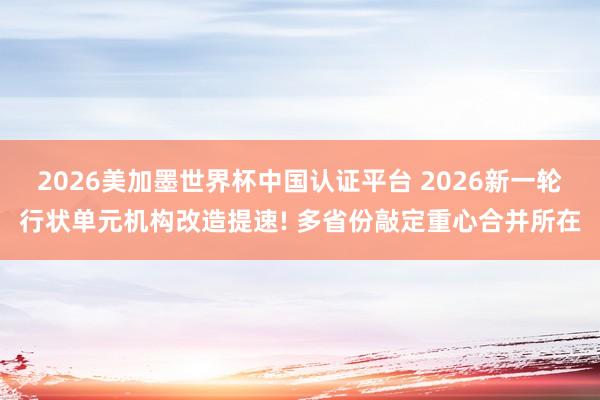 2026美加墨世界杯中国认证平台 2026新一轮行状单元机构改造提速! 多省份敲定重心合并所在