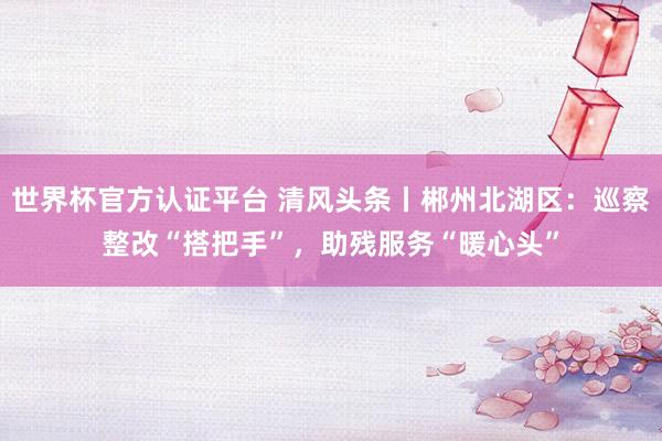 世界杯官方认证平台 清风头条丨郴州北湖区：巡察整改“搭把手”，助残服务“暖心头”