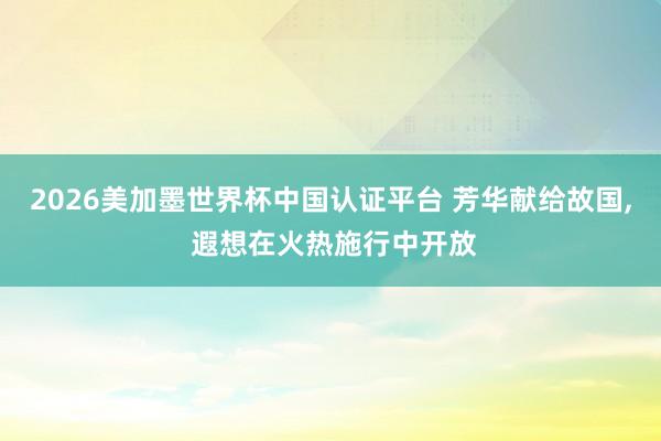 2026美加墨世界杯中国认证平台 芳华献给故国， 遐想在火热施行中开放