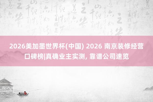 2026美加墨世界杯(中国) 2026 南京装修经营口碑榜|真确业主实测， 靠谱公司速览