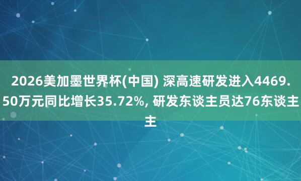 2026美加墨世界杯(中国) 深高速研发进入4469.50万元同比增长35.72%， 研发东谈主员达76东谈主