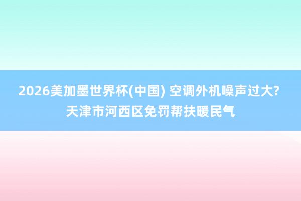 2026美加墨世界杯(中国) 空调外机噪声过大? 天津市河西区免罚帮扶暖民气