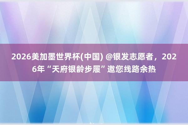 2026美加墨世界杯(中国) @银发志愿者，2026年“天府银龄步履”邀您线路余热