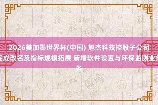 2026美加墨世界杯(中国) 旭杰科技控股子公司完成改名及指标规模拓展 新增软件设置与环保监测业务