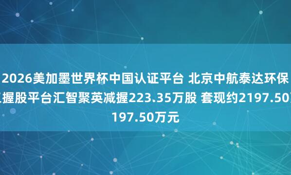 2026美加墨世界杯中国认证平台 北京中航泰达环保职工握股平台汇智聚英减握223.35万股 套现约2197.50万元