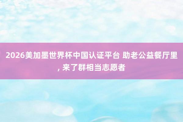 2026美加墨世界杯中国认证平台 助老公益餐厅里, 来了群相当志愿者
