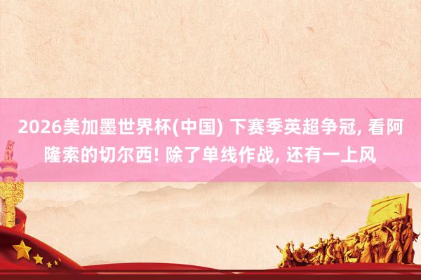 2026美加墨世界杯(中国) 下赛季英超争冠, 看阿隆索的切尔西! 除了单线作战, 还有一上风