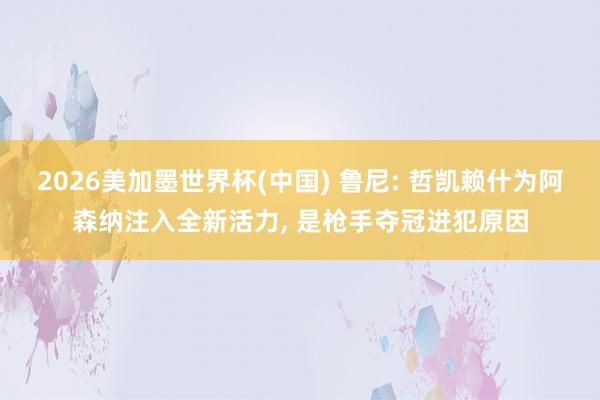 2026美加墨世界杯(中国) 鲁尼: 哲凯赖什为阿森纳注入全新活力， 是枪手夺冠进犯原因