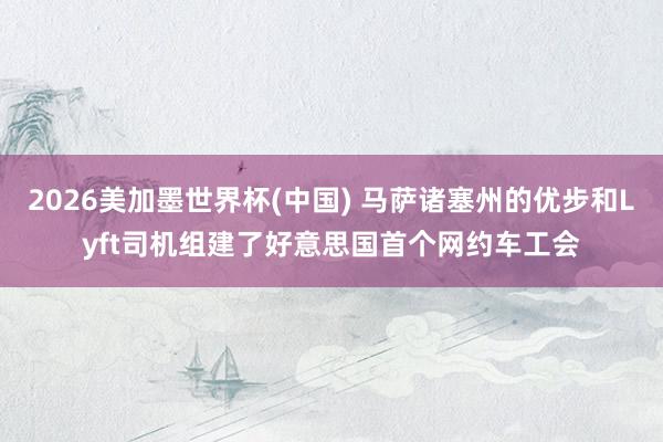 2026美加墨世界杯(中国) 马萨诸塞州的优步和Lyft司机组建了好意思国首个网约车工会