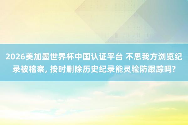 2026美加墨世界杯中国认证平台 不思我方浏览纪录被稽察， 按时删除历史纪录能灵验防跟踪吗?