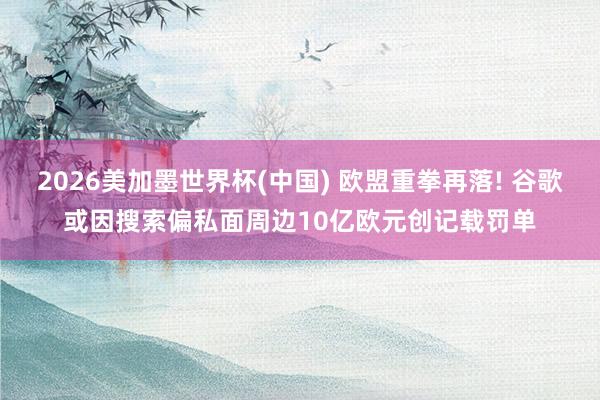 2026美加墨世界杯(中国) 欧盟重拳再落! 谷歌或因搜索偏私面周边10亿欧元创记载罚单